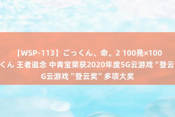 【WSP-113】ごっくん、命。2 100発×100人×一撃ごっくん 王者追念 中青宝荣获2020年度5G云游戏“登云奖”多项大奖