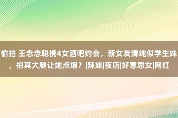 偷拍 王念念聪携4女酒吧约会，新女友清纯似学生妹，拍其大腿让她点烟？|辣妹|夜店|好意思女|网红