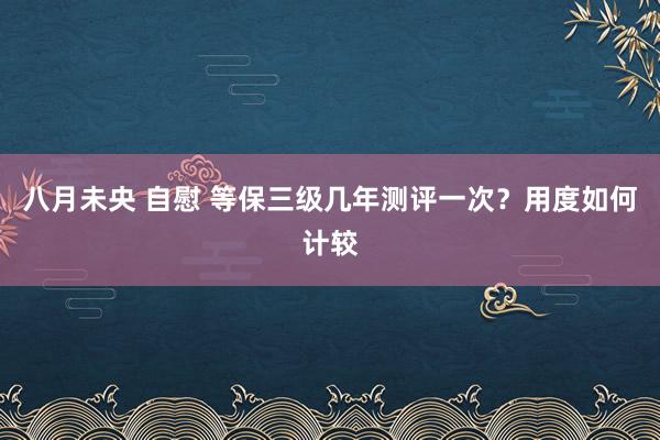 八月未央 自慰 等保三级几年测评一次？用度如何计较