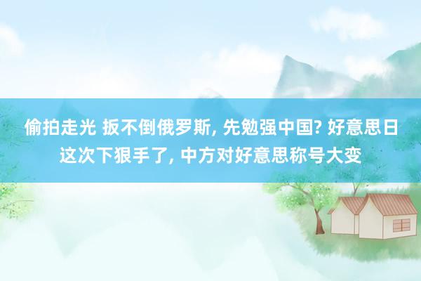 偷拍走光 扳不倒俄罗斯， 先勉强中国? 好意思日这次下狠手了， 中方对好意思称号大变