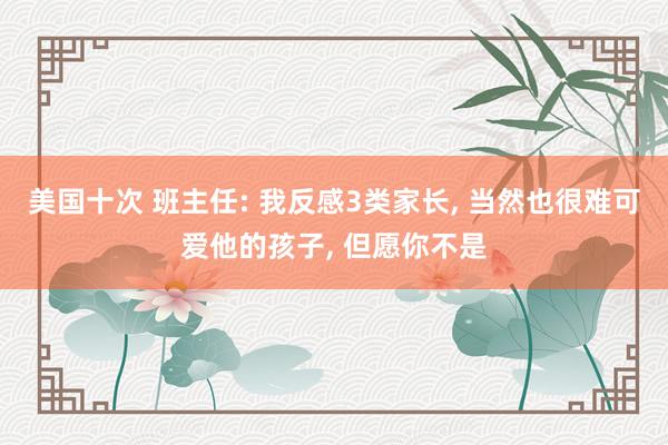 美国十次 班主任: 我反感3类家长， 当然也很难可爱他的孩子， 但愿你不是