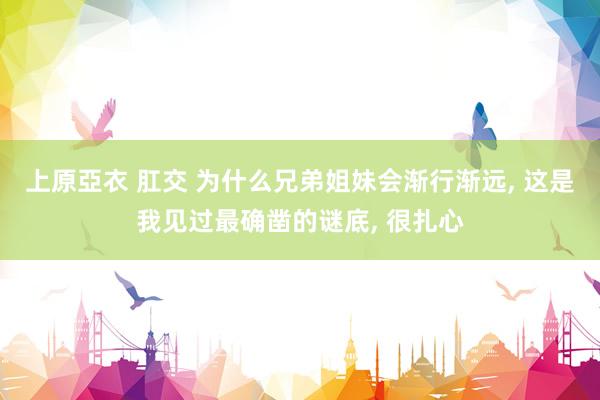 上原亞衣 肛交 为什么兄弟姐妹会渐行渐远， 这是我见过最确凿的谜底， 很扎心