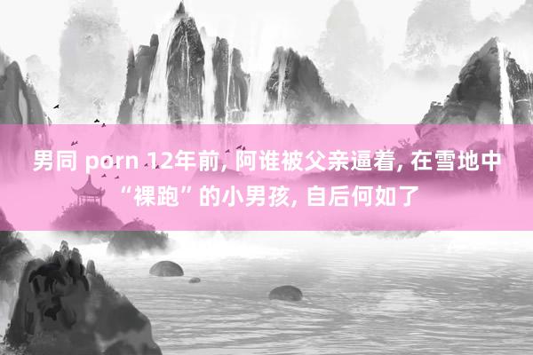 男同 porn 12年前， 阿谁被父亲逼着， 在雪地中“裸跑”的小男孩， 自后何如了