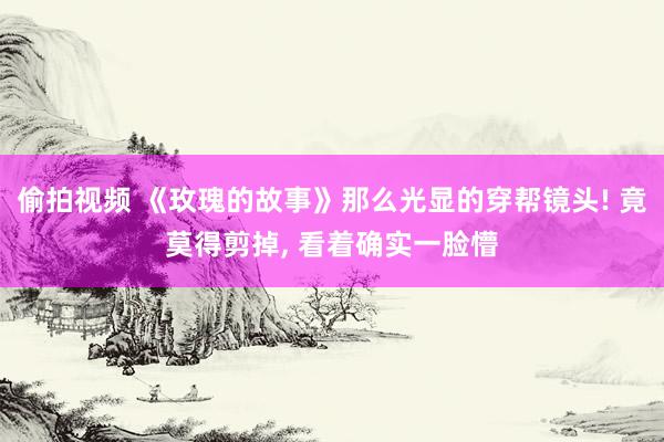 偷拍视频 《玫瑰的故事》那么光显的穿帮镜头! 竟莫得剪掉， 看着确实一脸懵