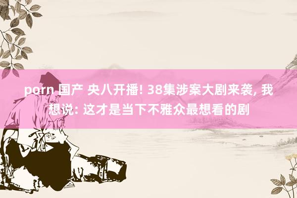 porn 国产 央八开播! 38集涉案大剧来袭， 我想说: 这才是当下不雅众最想看的剧