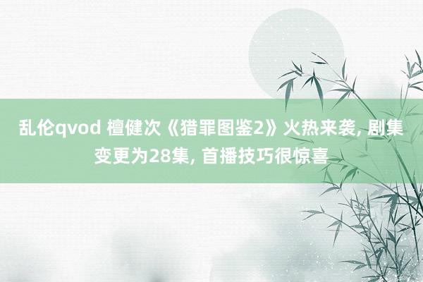 乱伦qvod 檀健次《猎罪图鉴2》火热来袭， 剧集变更为28集， 首播技巧很惊喜