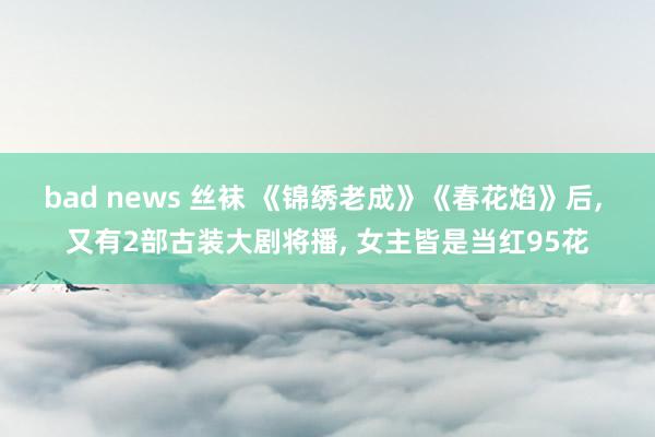 bad news 丝袜 《锦绣老成》《春花焰》后， 又有2部古装大剧将播， 女主皆是当红95花