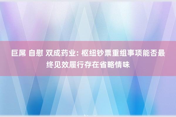 巨屌 自慰 双成药业: 枢纽钞票重组事项能否最终见效履行存在省略情味