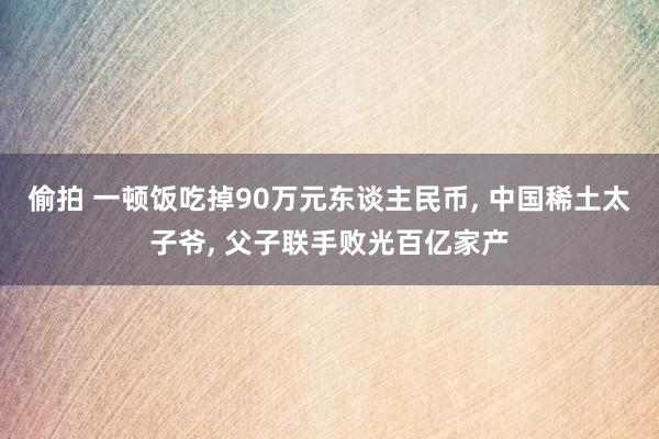 偷拍 一顿饭吃掉90万元东谈主民币， 中国稀土太子爷， 父子联手败光百亿家产