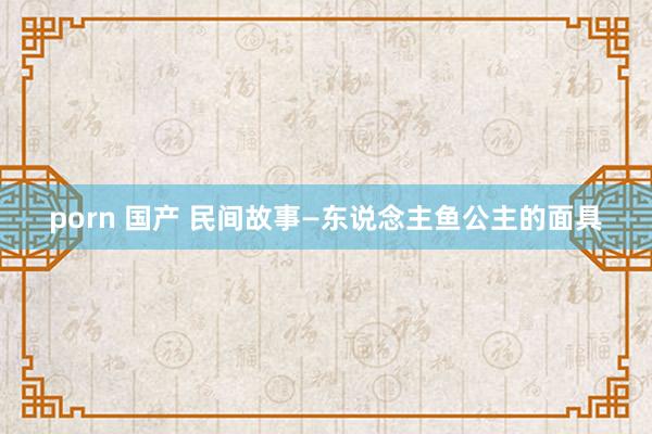 porn 国产 民间故事—东说念主鱼公主的面具