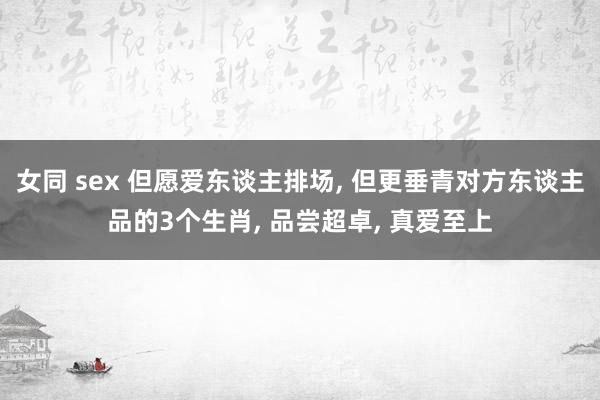 女同 sex 但愿爱东谈主排场， 但更垂青对方东谈主品的3个生肖， 品尝超卓， 真爱至上