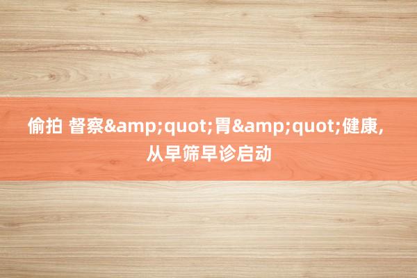 偷拍 督察&quot;胃&quot;健康， 从早筛早诊启动