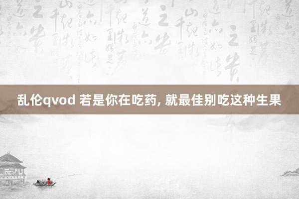 乱伦qvod 若是你在吃药， 就最佳别吃这种生果