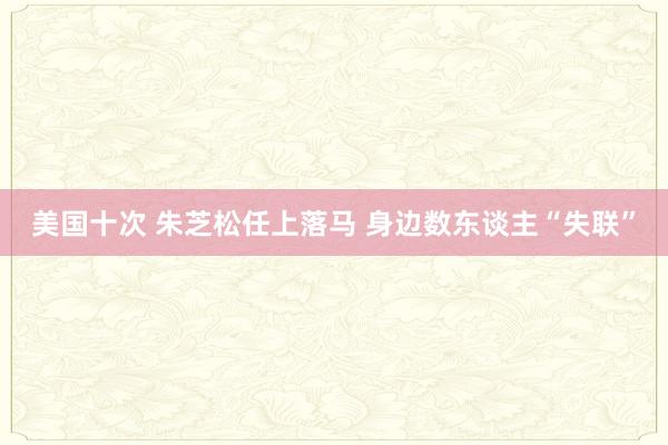 美国十次 朱芝松任上落马 身边数东谈主“失联”