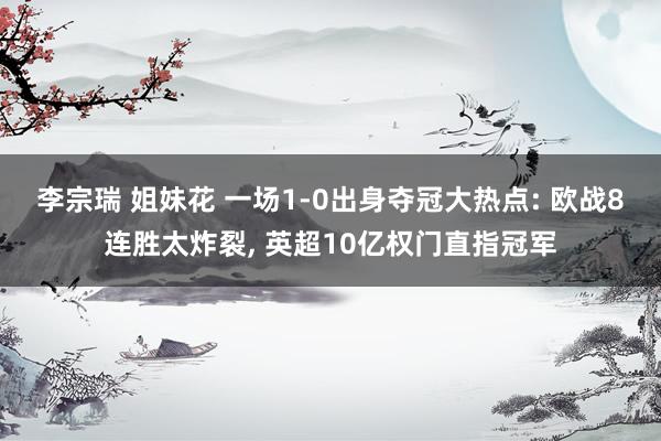 李宗瑞 姐妹花 一场1-0出身夺冠大热点: 欧战8连胜太炸裂， 英超10亿权门直指冠军