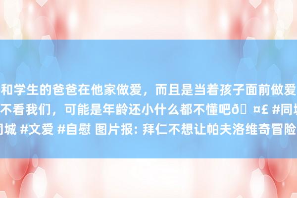 和学生的爸爸在他家做爱，而且是当着孩子面前做爱，太刺激了，孩子完全不看我们，可能是年龄还小什么都不懂吧🤣 #同城 #文爱 #自慰 图片报: 拜仁不想让帕夫洛维奇冒险， 毫不会让他提前复出