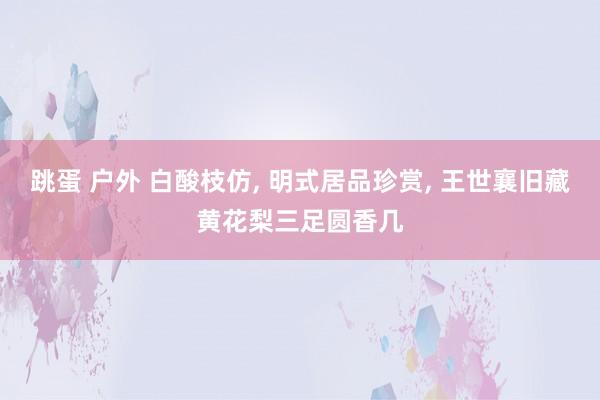 跳蛋 户外 白酸枝仿， 明式居品珍赏， 王世襄旧藏黄花梨三足圆香几