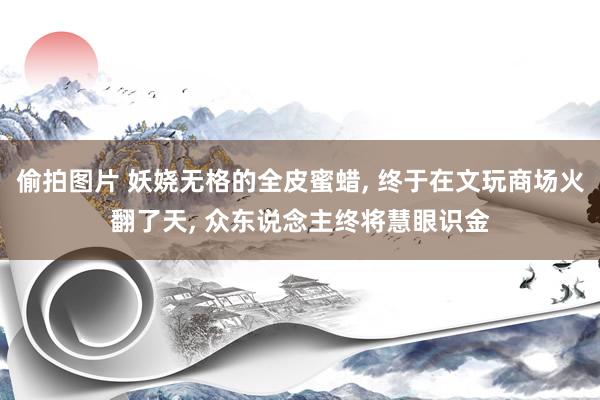 偷拍图片 妖娆无格的全皮蜜蜡， 终于在文玩商场火翻了天， 众东说念主终将慧眼识金