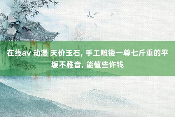 在线av 动漫 天价玉石， 手工雕镂一尊七斤重的平缓不雅音， 能值些许钱
