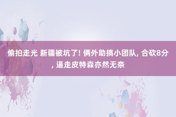 偷拍走光 新疆被坑了! 俩外助搞小团队， 合砍8分， 逼走皮特森亦然无奈