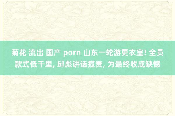 菊花 流出 国产 porn 山东一轮游更衣室! 全员款式低千里， 邱彪讲话揽责， 为最终收成缺憾
