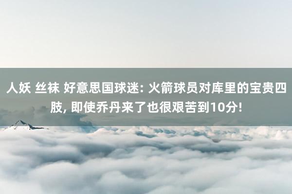 人妖 丝袜 好意思国球迷: 火箭球员对库里的宝贵四肢， 即使乔丹来了也很艰苦到10分!