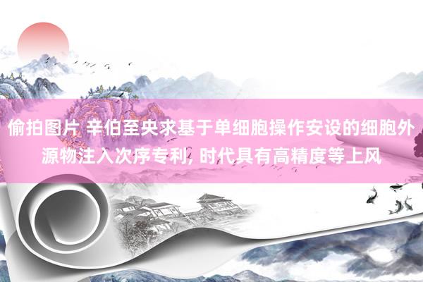 偷拍图片 辛伯至央求基于单细胞操作安设的细胞外源物注入次序专利， 时代具有高精度等上风