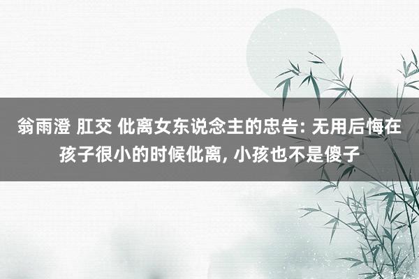 翁雨澄 肛交 仳离女东说念主的忠告: 无用后悔在孩子很小的时候仳离， 小孩也不是傻子