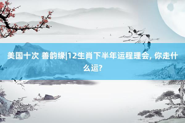 美国十次 善韵缘|12生肖下半年运程理会， 你走什么运?