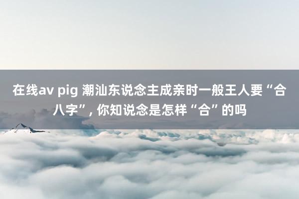 在线av pig 潮汕东说念主成亲时一般王人要“合八字”， 你知说念是怎样“合”的吗
