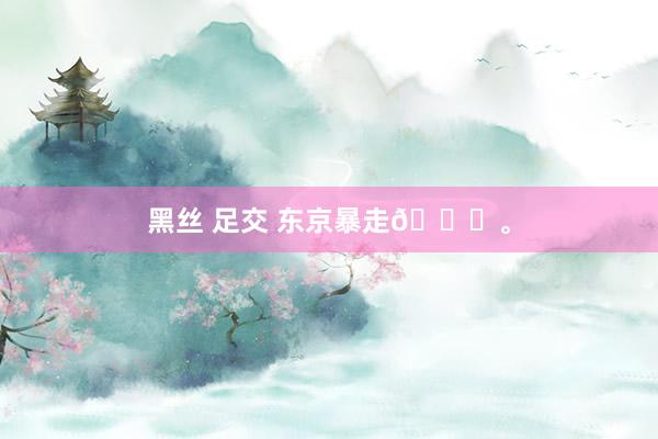 黑丝 足交 东京暴走🏃。