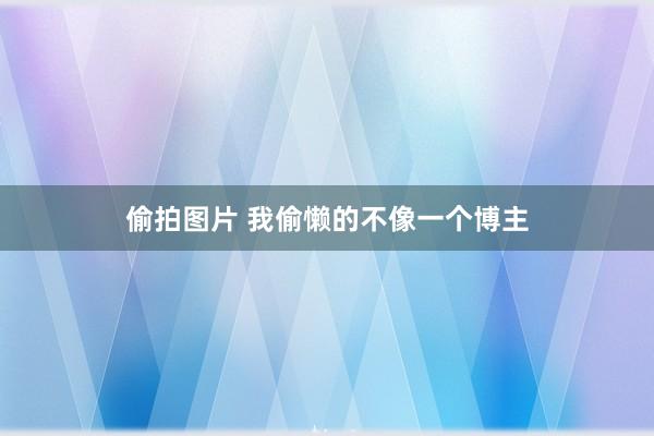 偷拍图片 我偷懒的不像一个博主
