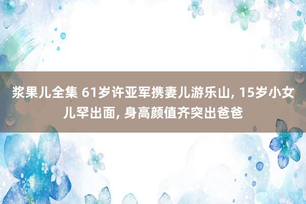 浆果儿全集 61岁许亚军携妻儿游乐山， 15岁小女儿罕出面， 身高颜值齐突出爸爸