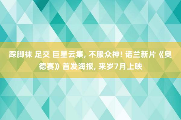 踩脚袜 足交 巨星云集， 不服众神! 诺兰新片《奥德赛》首发海报， 来岁7月上映