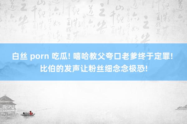 白丝 porn 吃瓜! 嘻哈教父夸口老爹终于定罪! 比伯的发声让粉丝细念念极恐!