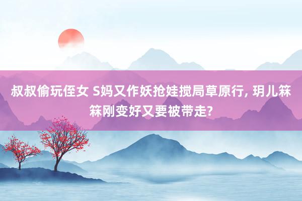 叔叔偷玩侄女 S妈又作妖抢娃搅局草原行， 玥儿箖箖刚变好又要被带走?
